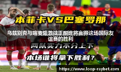 乌兹别克与喀麦隆激战正酣谁将赢得这场国际友谊赛的胜利