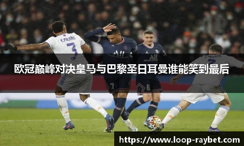 欧冠巅峰对决皇马与巴黎圣日耳曼谁能笑到最后